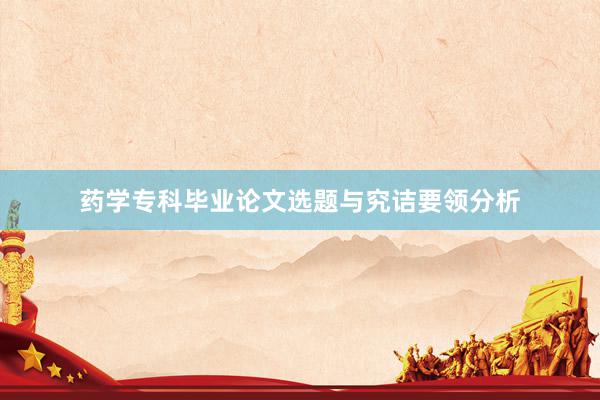 药学专科毕业论文选题与究诘要领分析